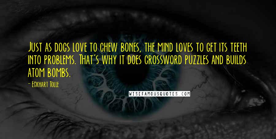 Eckhart Tolle Quotes: Just as dogs love to chew bones, the mind loves to get its teeth into problems. That's why it does crossword puzzles and builds atom bombs.