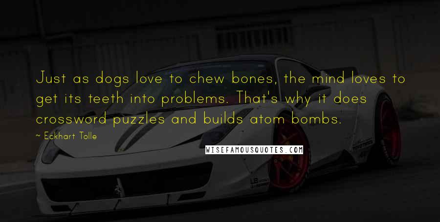 Eckhart Tolle Quotes: Just as dogs love to chew bones, the mind loves to get its teeth into problems. That's why it does crossword puzzles and builds atom bombs.