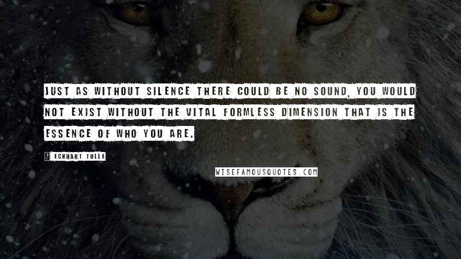 Eckhart Tolle Quotes: Just as without silence there could be no sound, you would not exist without the vital formless dimension that is the essence of who you are.