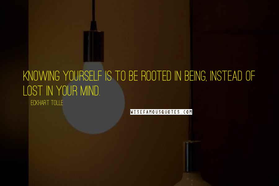 Eckhart Tolle Quotes: Knowing yourself is to be rooted in Being, instead of lost in your mind.