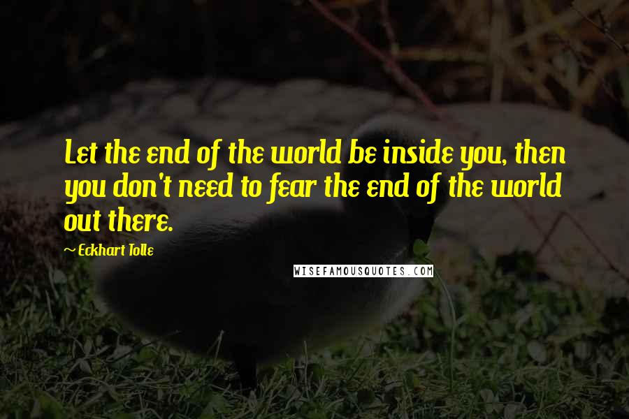 Eckhart Tolle Quotes: Let the end of the world be inside you, then you don't need to fear the end of the world out there.