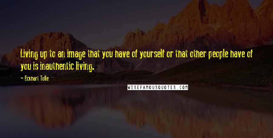 Eckhart Tolle Quotes: Living up to an image that you have of yourself or that other people have of you is inauthentic living.