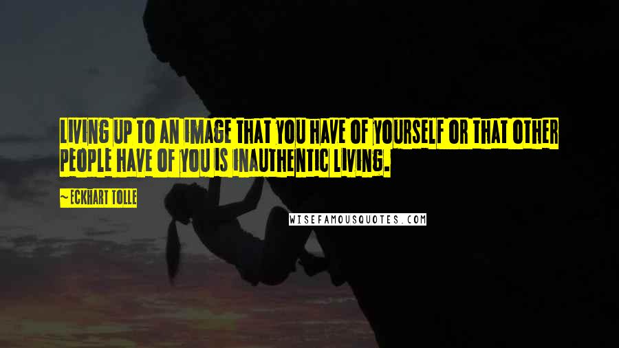 Eckhart Tolle Quotes: Living up to an image that you have of yourself or that other people have of you is inauthentic living.