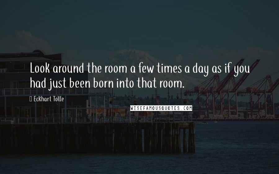 Eckhart Tolle Quotes: Look around the room a few times a day as if you had just been born into that room.