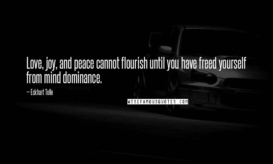 Eckhart Tolle Quotes: Love, joy, and peace cannot flourish until you have freed yourself from mind dominance.