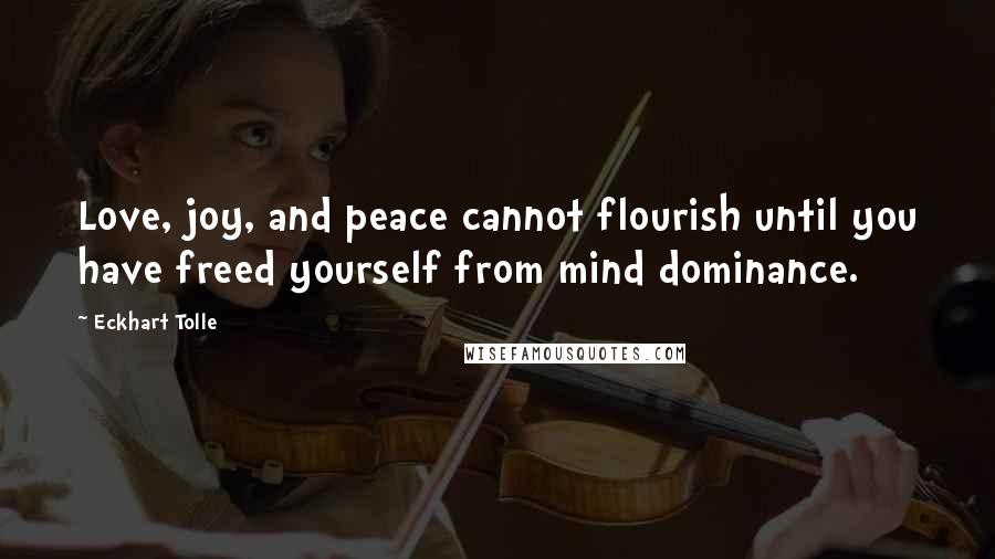 Eckhart Tolle Quotes: Love, joy, and peace cannot flourish until you have freed yourself from mind dominance.