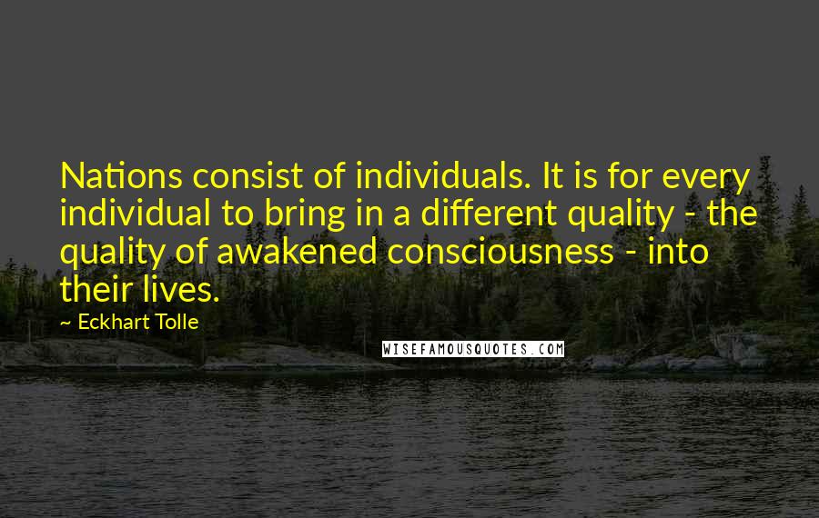 Eckhart Tolle Quotes: Nations consist of individuals. It is for every individual to bring in a different quality - the quality of awakened consciousness - into their lives.