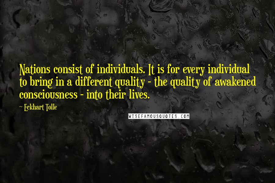 Eckhart Tolle Quotes: Nations consist of individuals. It is for every individual to bring in a different quality - the quality of awakened consciousness - into their lives.