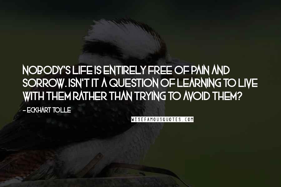 Eckhart Tolle Quotes: Nobody's life is entirely free of pain and sorrow. Isn't it a question of learning to live with them rather than trying to avoid them?