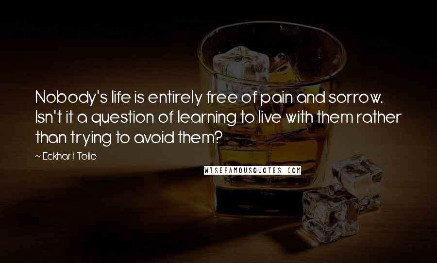 Eckhart Tolle Quotes: Nobody's life is entirely free of pain and sorrow. Isn't it a question of learning to live with them rather than trying to avoid them?