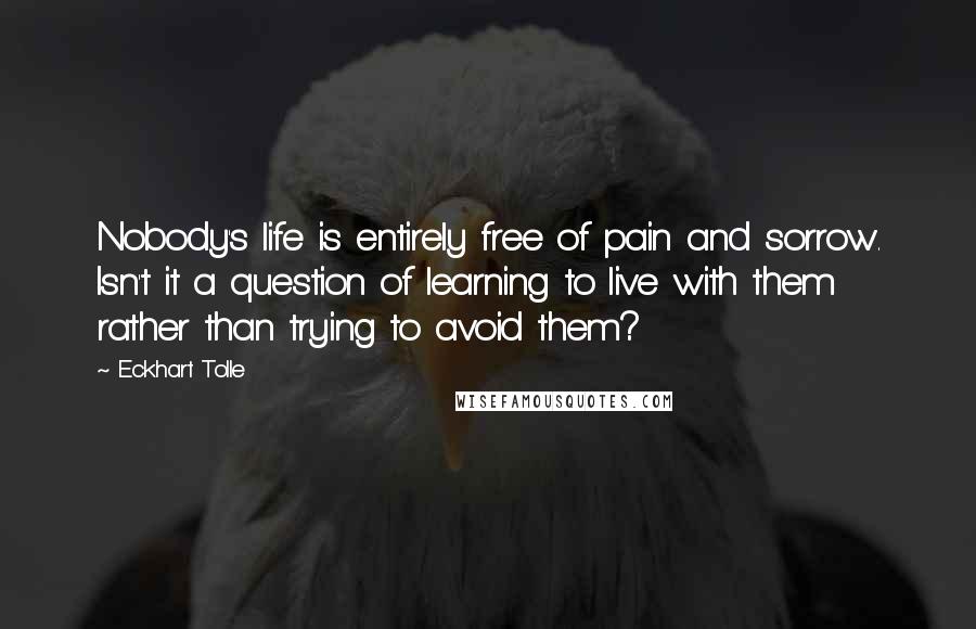 Eckhart Tolle Quotes: Nobody's life is entirely free of pain and sorrow. Isn't it a question of learning to live with them rather than trying to avoid them?