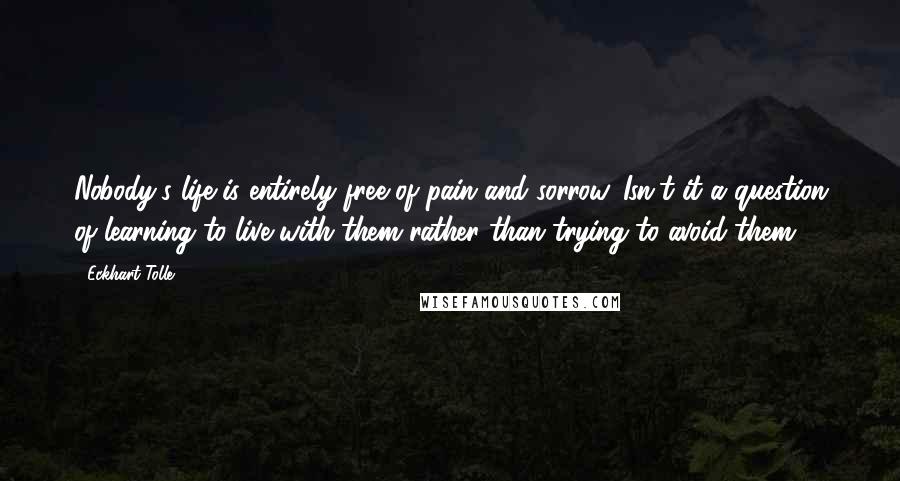 Eckhart Tolle Quotes: Nobody's life is entirely free of pain and sorrow. Isn't it a question of learning to live with them rather than trying to avoid them?