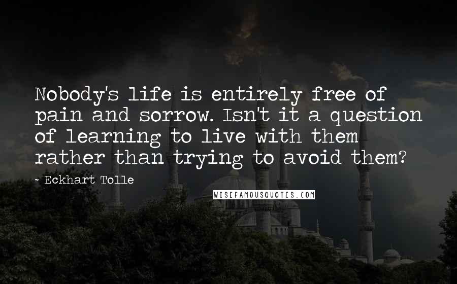 Eckhart Tolle Quotes: Nobody's life is entirely free of pain and sorrow. Isn't it a question of learning to live with them rather than trying to avoid them?