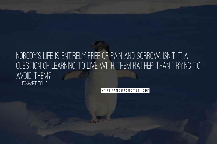 Eckhart Tolle Quotes: Nobody's life is entirely free of pain and sorrow. Isn't it a question of learning to live with them rather than trying to avoid them?