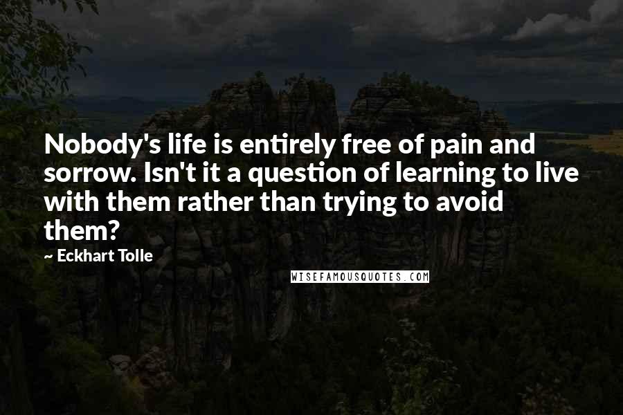 Eckhart Tolle Quotes: Nobody's life is entirely free of pain and sorrow. Isn't it a question of learning to live with them rather than trying to avoid them?