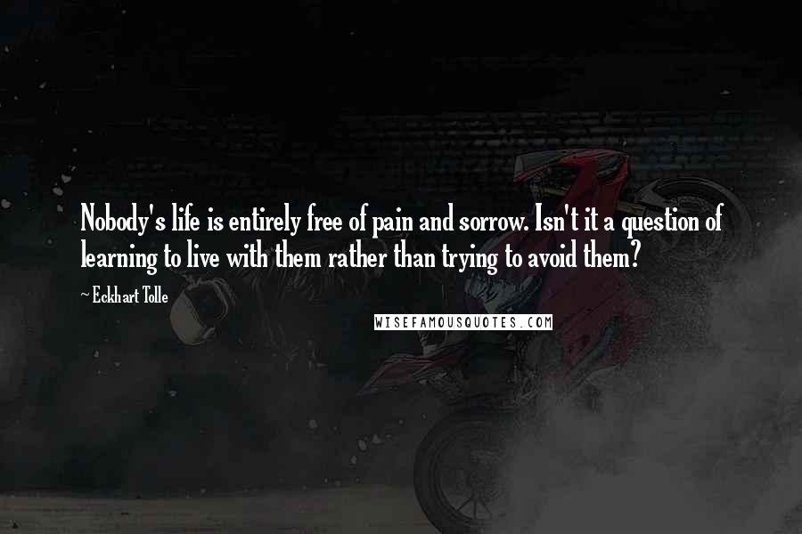 Eckhart Tolle Quotes: Nobody's life is entirely free of pain and sorrow. Isn't it a question of learning to live with them rather than trying to avoid them?