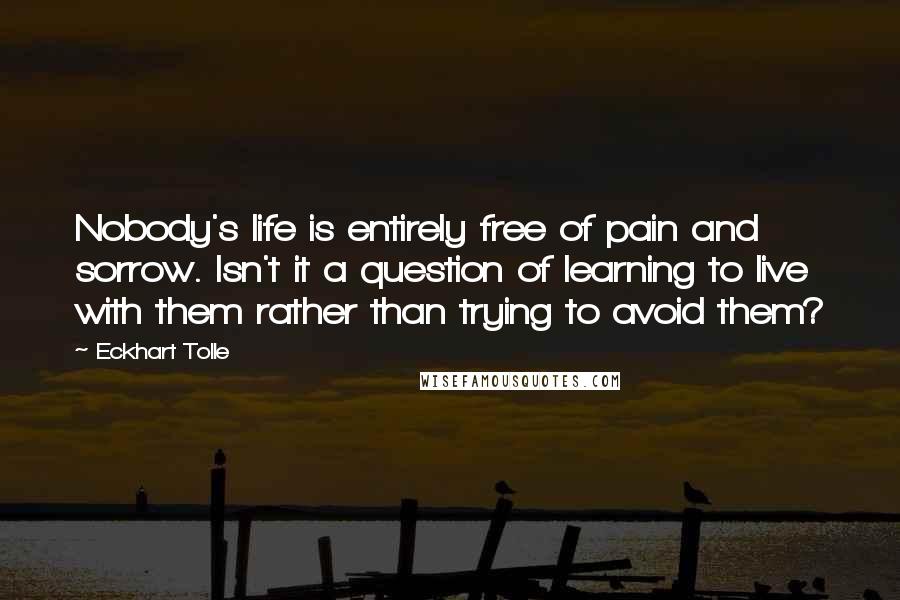 Eckhart Tolle Quotes: Nobody's life is entirely free of pain and sorrow. Isn't it a question of learning to live with them rather than trying to avoid them?