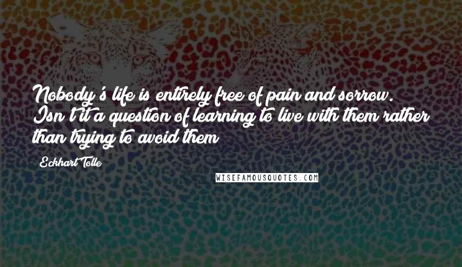 Eckhart Tolle Quotes: Nobody's life is entirely free of pain and sorrow. Isn't it a question of learning to live with them rather than trying to avoid them?