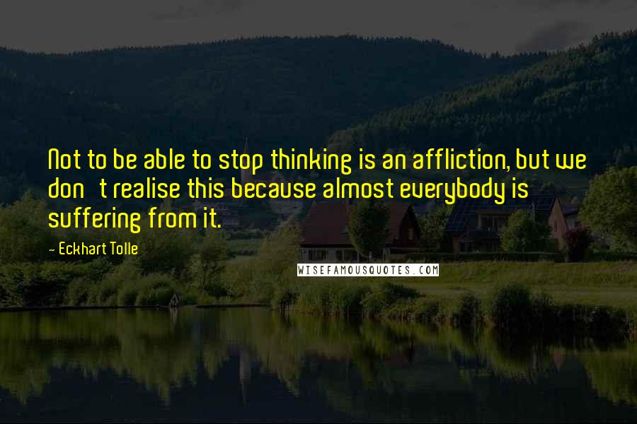 Eckhart Tolle Quotes: Not to be able to stop thinking is an affliction, but we don't realise this because almost everybody is suffering from it.
