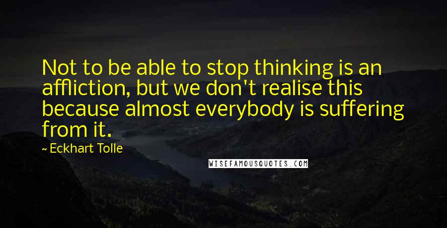 Eckhart Tolle Quotes: Not to be able to stop thinking is an affliction, but we don't realise this because almost everybody is suffering from it.