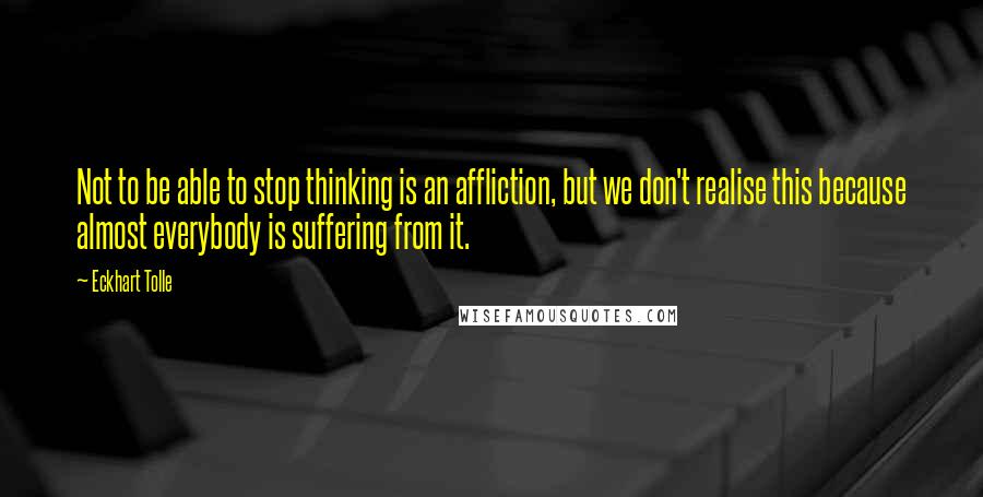 Eckhart Tolle Quotes: Not to be able to stop thinking is an affliction, but we don't realise this because almost everybody is suffering from it.