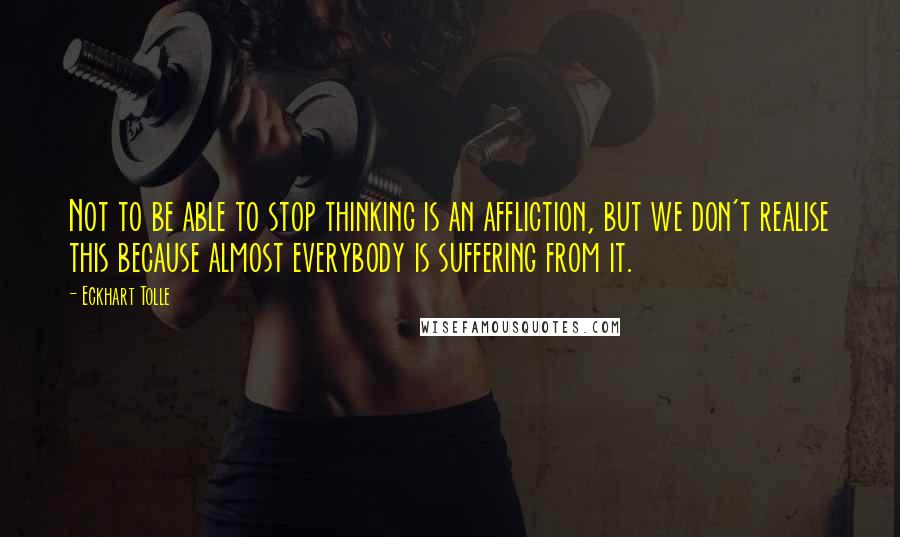 Eckhart Tolle Quotes: Not to be able to stop thinking is an affliction, but we don't realise this because almost everybody is suffering from it.