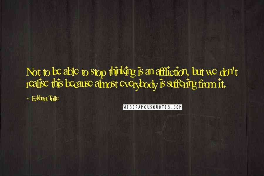 Eckhart Tolle Quotes: Not to be able to stop thinking is an affliction, but we don't realise this because almost everybody is suffering from it.