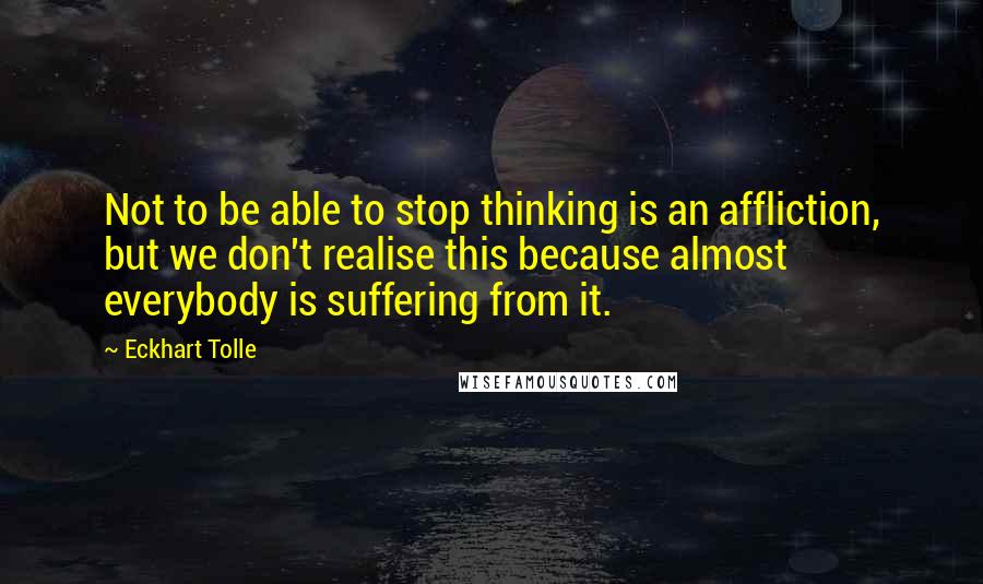 Eckhart Tolle Quotes: Not to be able to stop thinking is an affliction, but we don't realise this because almost everybody is suffering from it.