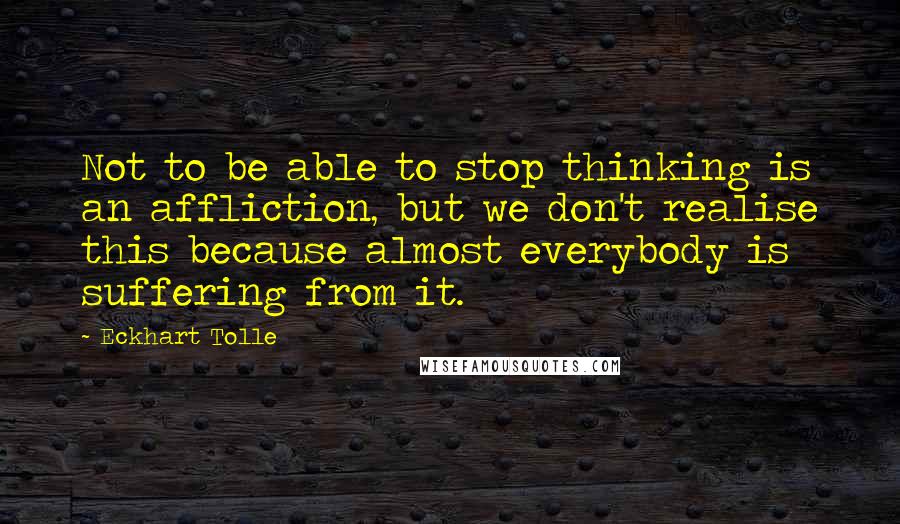 Eckhart Tolle Quotes: Not to be able to stop thinking is an affliction, but we don't realise this because almost everybody is suffering from it.