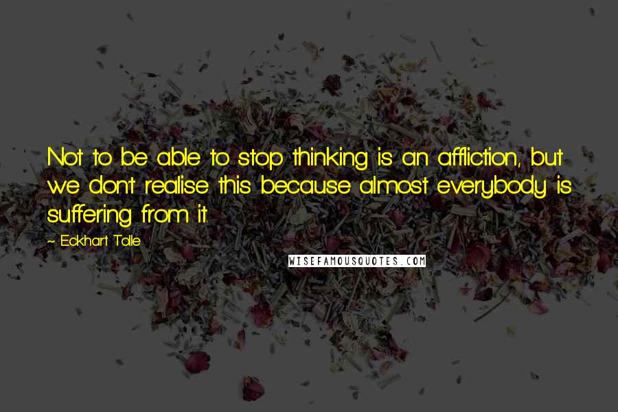 Eckhart Tolle Quotes: Not to be able to stop thinking is an affliction, but we don't realise this because almost everybody is suffering from it.