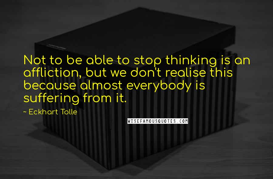 Eckhart Tolle Quotes: Not to be able to stop thinking is an affliction, but we don't realise this because almost everybody is suffering from it.