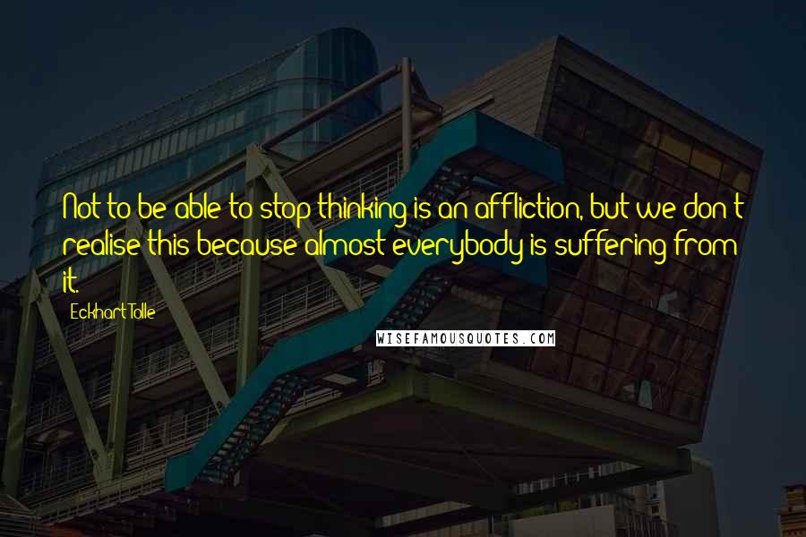 Eckhart Tolle Quotes: Not to be able to stop thinking is an affliction, but we don't realise this because almost everybody is suffering from it.