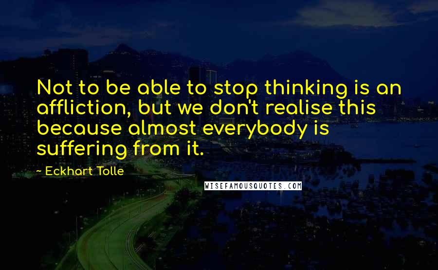 Eckhart Tolle Quotes: Not to be able to stop thinking is an affliction, but we don't realise this because almost everybody is suffering from it.