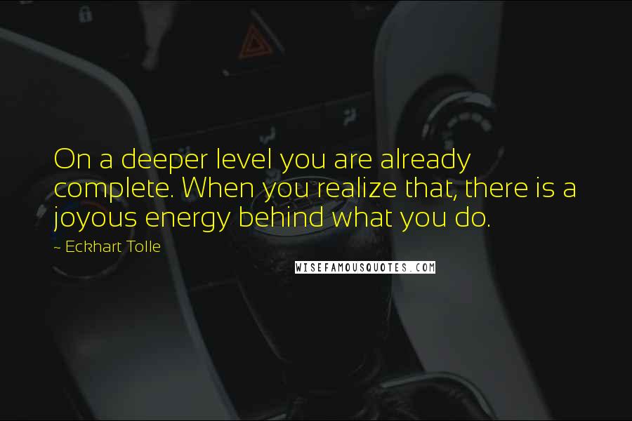 Eckhart Tolle Quotes: On a deeper level you are already complete. When you realize that, there is a joyous energy behind what you do.