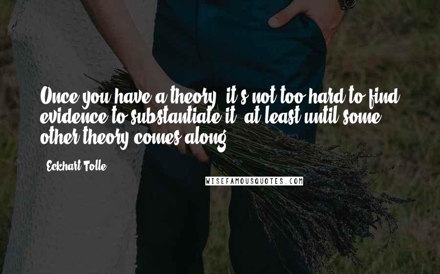 Eckhart Tolle Quotes: Once you have a theory, it's not too hard to find evidence to substantiate it, at least until some other theory comes along.