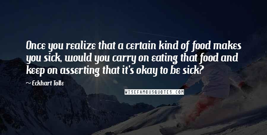 Eckhart Tolle Quotes: Once you realize that a certain kind of food makes you sick, would you carry on eating that food and keep on asserting that it's okay to be sick?