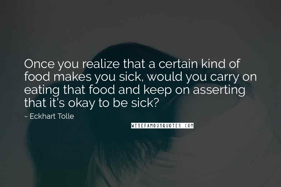 Eckhart Tolle Quotes: Once you realize that a certain kind of food makes you sick, would you carry on eating that food and keep on asserting that it's okay to be sick?