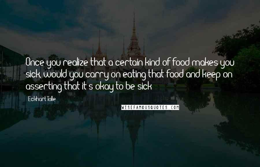 Eckhart Tolle Quotes: Once you realize that a certain kind of food makes you sick, would you carry on eating that food and keep on asserting that it's okay to be sick?