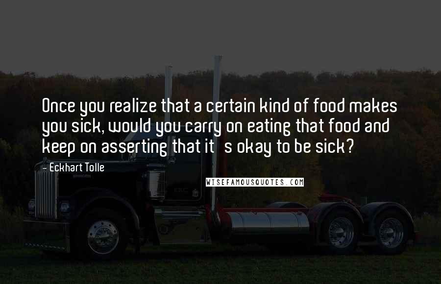 Eckhart Tolle Quotes: Once you realize that a certain kind of food makes you sick, would you carry on eating that food and keep on asserting that it's okay to be sick?