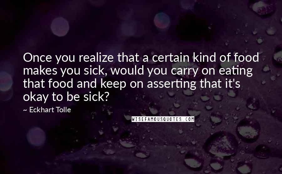 Eckhart Tolle Quotes: Once you realize that a certain kind of food makes you sick, would you carry on eating that food and keep on asserting that it's okay to be sick?