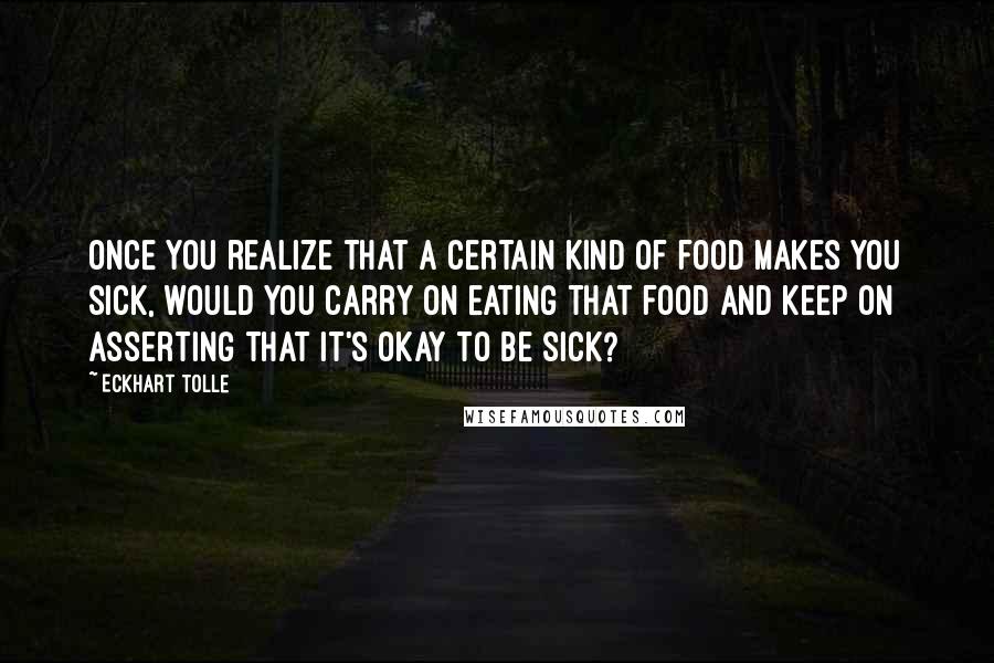 Eckhart Tolle Quotes: Once you realize that a certain kind of food makes you sick, would you carry on eating that food and keep on asserting that it's okay to be sick?