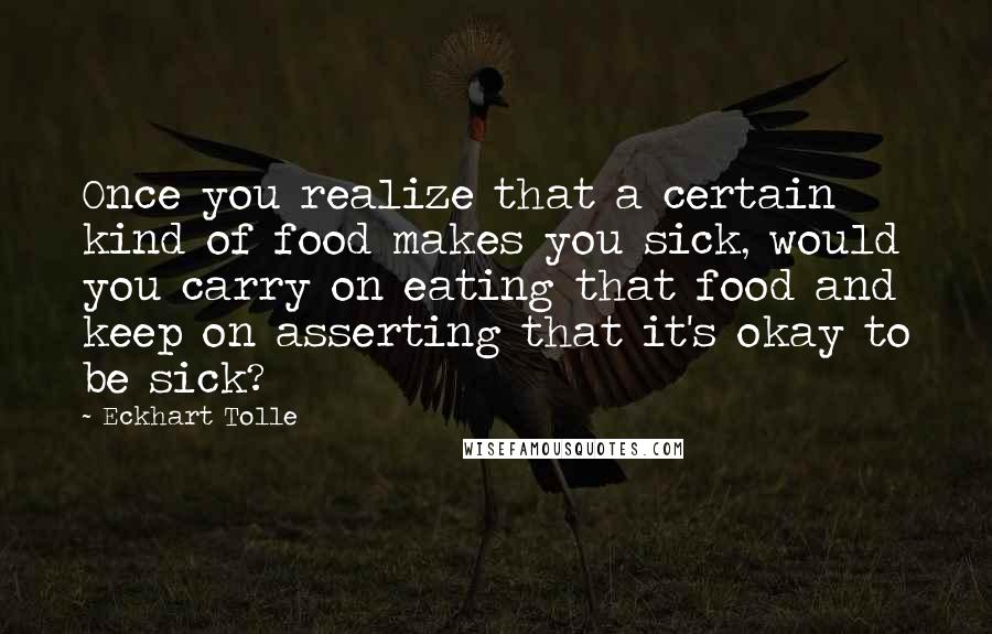 Eckhart Tolle Quotes: Once you realize that a certain kind of food makes you sick, would you carry on eating that food and keep on asserting that it's okay to be sick?