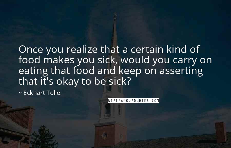 Eckhart Tolle Quotes: Once you realize that a certain kind of food makes you sick, would you carry on eating that food and keep on asserting that it's okay to be sick?