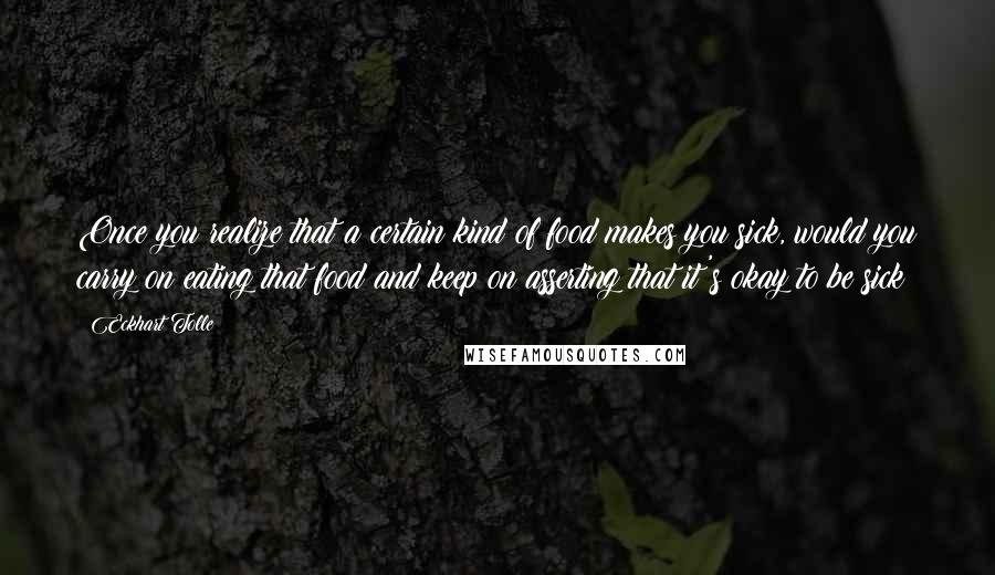 Eckhart Tolle Quotes: Once you realize that a certain kind of food makes you sick, would you carry on eating that food and keep on asserting that it's okay to be sick?