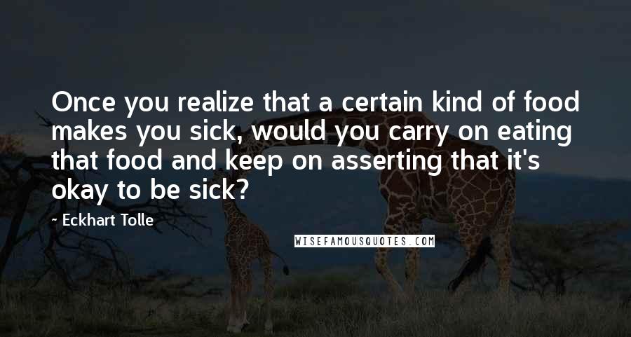 Eckhart Tolle Quotes: Once you realize that a certain kind of food makes you sick, would you carry on eating that food and keep on asserting that it's okay to be sick?