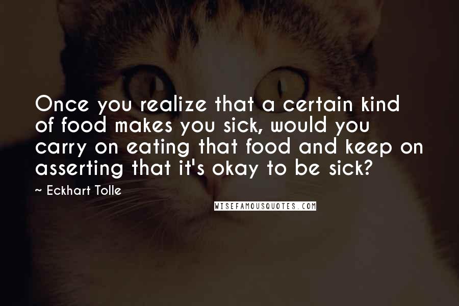 Eckhart Tolle Quotes: Once you realize that a certain kind of food makes you sick, would you carry on eating that food and keep on asserting that it's okay to be sick?