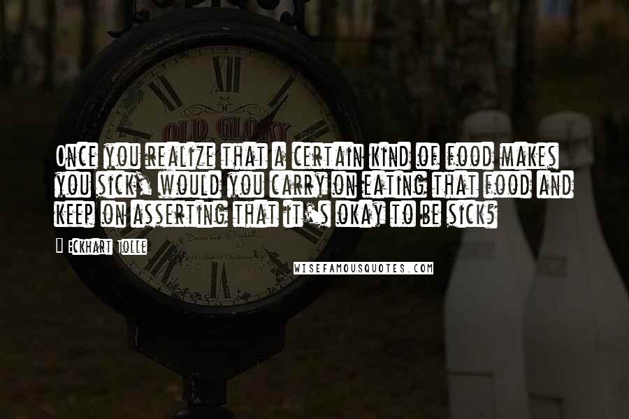 Eckhart Tolle Quotes: Once you realize that a certain kind of food makes you sick, would you carry on eating that food and keep on asserting that it's okay to be sick?