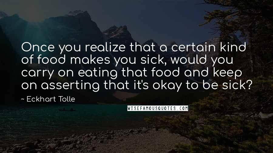 Eckhart Tolle Quotes: Once you realize that a certain kind of food makes you sick, would you carry on eating that food and keep on asserting that it's okay to be sick?