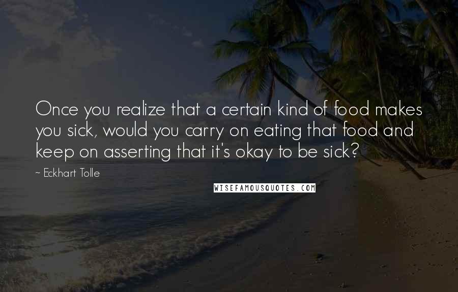 Eckhart Tolle Quotes: Once you realize that a certain kind of food makes you sick, would you carry on eating that food and keep on asserting that it's okay to be sick?