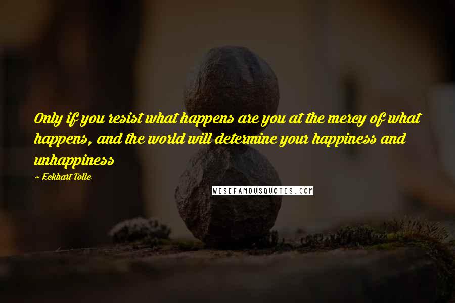 Eckhart Tolle Quotes: Only if you resist what happens are you at the mercy of what happens, and the world will determine your happiness and unhappiness